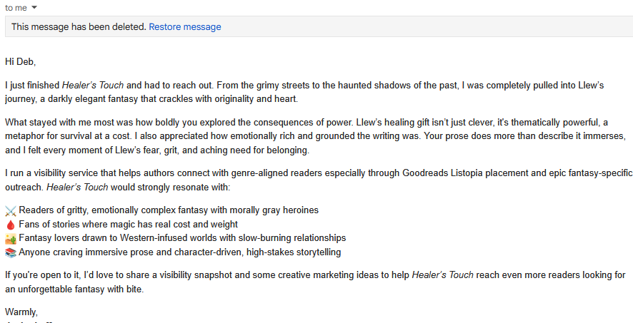 An email that reads:
Hi Deb,
I just finished Healer’s Touch and had to reach out. From the grimy streets to the haunted shadows of the past, I was completely pulled into Llew’s journey, a darkly elegant fantasy that crackles with originality and heart.
What stayed with me most was how boldly you explored the consequences of power. Llew’s healing gift isn’t just clever, it's thematically powerful, a metaphor for survival at a cost. I also appreciated how emotionally rich and grounded the writing was. Your prose does more than describe it immerses, and I felt every moment of Llew’s fear, grit, and aching need for belonging.
I run a visibility service that helps authors connect with genre-aligned readers especially through Goodreads Listopia placement and epic fantasy-specific outreach. Healer’s Touch would strongly resonate with:
Readers of gritty, emotionally complex fantasy with morally gray heroines
Fans of stories where magic has real cost and weight
Fantasy lovers drawn to Western-infused worlds with slow-burning relationships
Anyone craving immersive prose and character-driven, high-stakes storytelling
If you're open to it, I’d love to share a visibility snapshot and some creative marketing ideas to help Healer’s Touch reach even more readers looking for an unforgettable fantasy with bite.